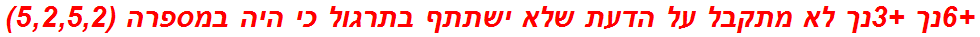 +6נך +3נך לא מתקבל על הדעת שלא ישתתף בתרגול כי היה במספרה (5,2,5,2)
