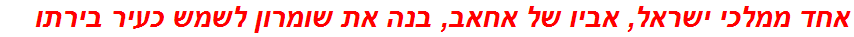 אחד ממלכי ישראל, אביו של אחאב, בנה את שומרון לשמש כעיר בירתו