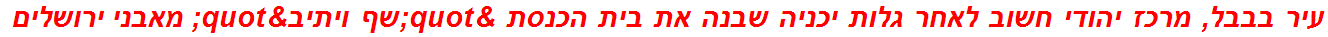 עיר בבבל, מרכז יהודי חשוב לאחר גלות יכניה שבנה את בית הכנסת "שף ויתיב" מאבני ירושלים