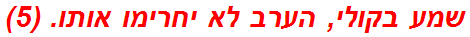 שמע בקולי, הערב לא יחרימו אותו. (5)