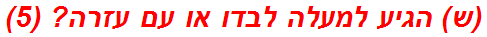 (ש) הגיע למעלה לבדו או עם עזרה? (5)