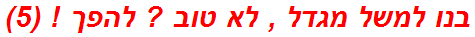 בנו למשל מגדל , לא טוב ? להפך ! (5)