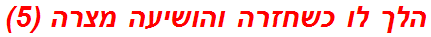 הלך לו כשחזרה והושיעה מצרה (5)