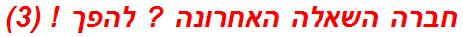 חברה השאלה האחרונה ? להפך ! (3)