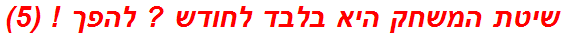שיטת המשחק היא בלבד לחודש ? להפך ! (5)