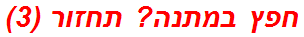 חפץ במתנה? תחזור (3)