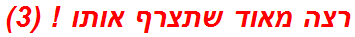 רצה מאוד שתצרף אותו ! (3)