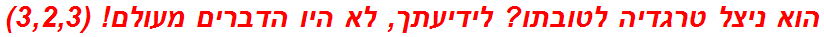 הוא ניצל טרגדיה לטובתו? לידיעתך, לא היו הדברים מעולם! (3,2,3)